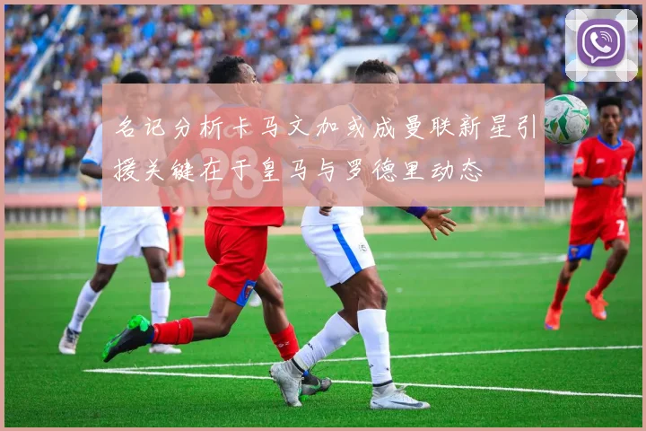 名记分析卡马文加或成曼联新星引援关键在于皇马与罗德里动态