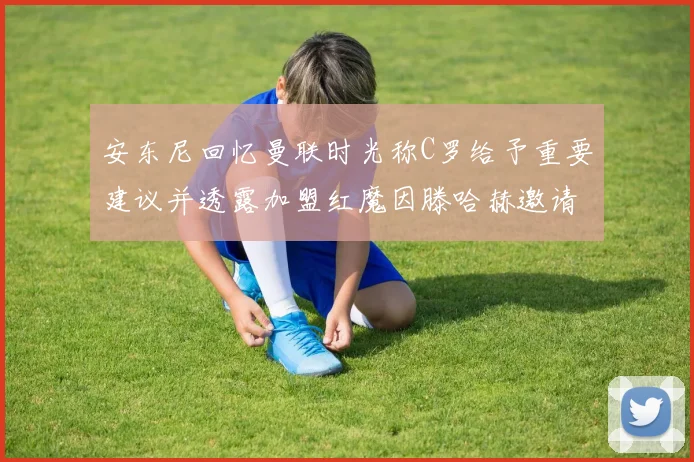 安东尼回忆曼联时光称C罗给予重要建议并透露加盟红魔因滕哈赫邀请