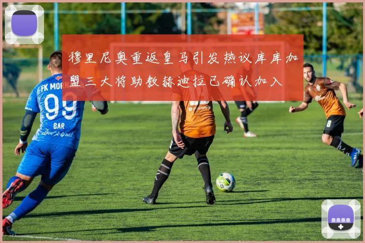 穆里尼奥重返皇马引发热议库库加盟三大将助教赫迪拉已确认加入