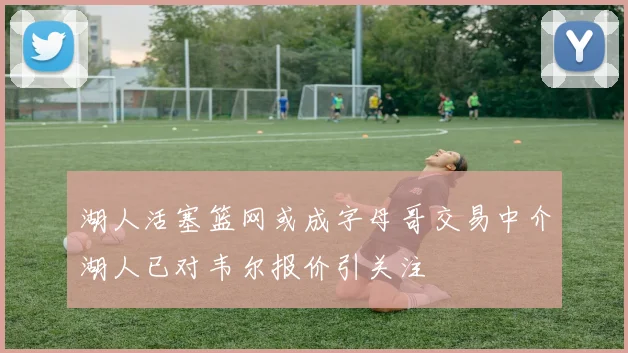 湖人活塞篮网或成字母哥交易中介湖人已对韦尔报价引关注