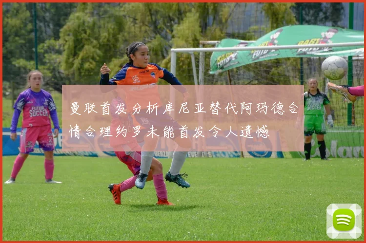 曼联首发分析库尼亚替代阿玛德合情合理约罗未能首发令人遗憾