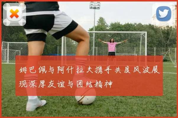 姆巴佩与阿什拉夫携手共度风波展现深厚友谊与团结精神