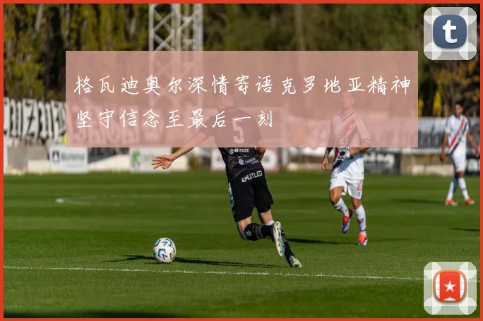 格瓦迪奥尔深情寄语克罗地亚精神坚守信念至最后一刻
