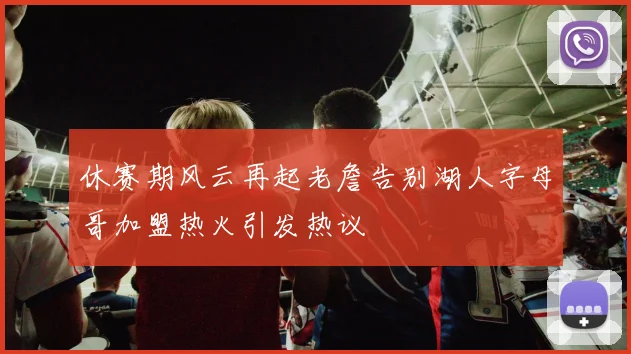 休赛期风云再起老詹告别湖人字母哥加盟热火引发热议