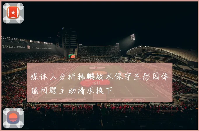 媒体人分析韩鹏战术保守王彤因体能问题主动请求换下