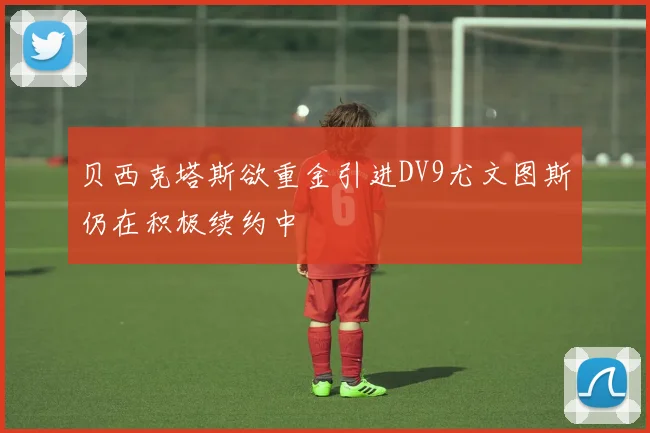 贝西克塔斯欲重金引进DV9尤文图斯仍在积极续约中