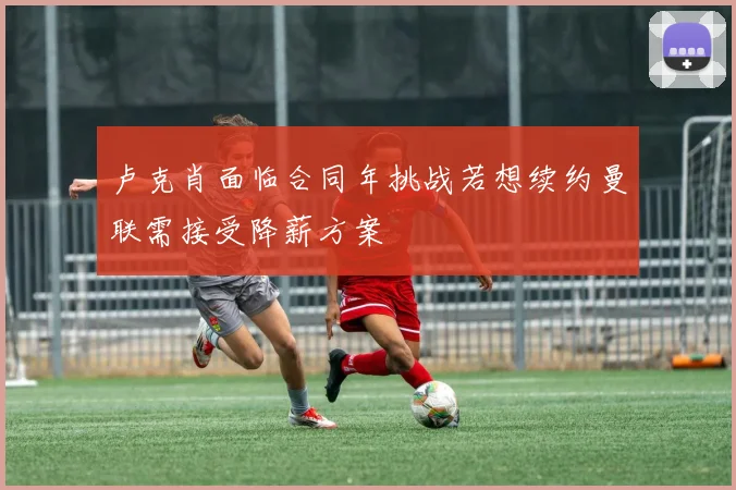 卢克肖面临合同年挑战若想续约曼联需接受降薪方案