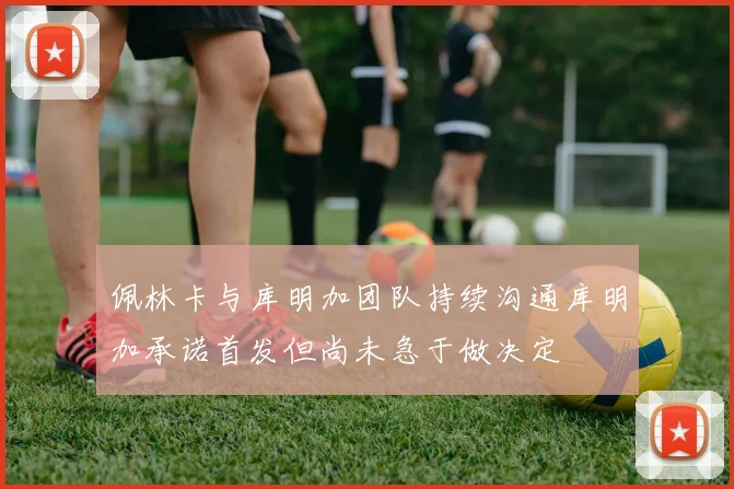 佩林卡与库明加团队持续沟通库明加承诺首发但尚未急于做决定