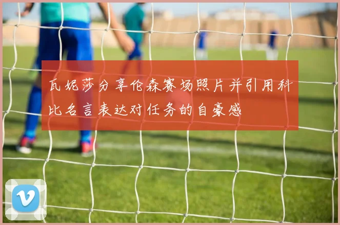 瓦妮莎分享伦森赛场照片并引用科比名言表达对任务的自豪感
