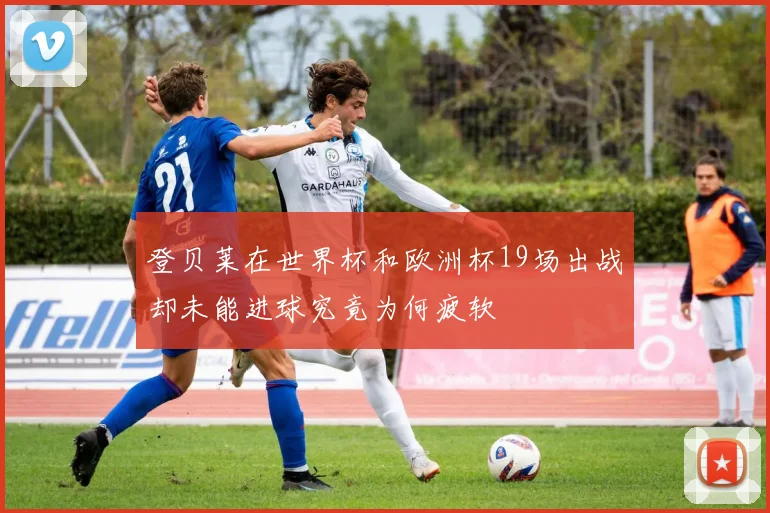 登贝莱在世界杯和欧洲杯19场出战却未能进球究竟为何疲软