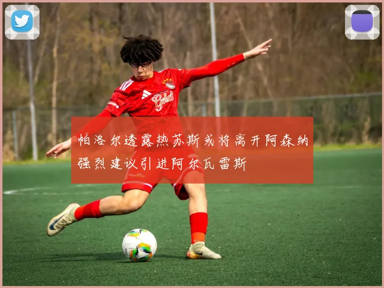 帕洛尔透露热苏斯或将离开阿森纳强烈建议引进阿尔瓦雷斯