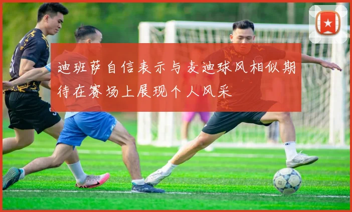迪班萨自信表示与麦迪球风相似期待在赛场上展现个人风采