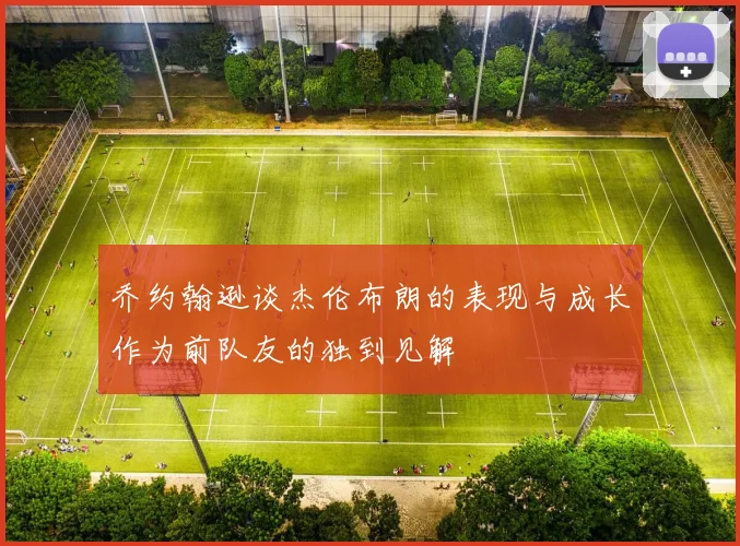 乔约翰逊谈杰伦布朗的表现与成长作为前队友的独到见解