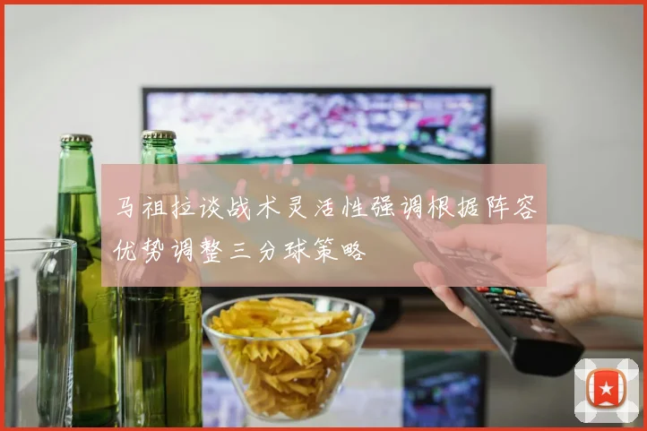 马祖拉谈战术灵活性强调根据阵容优势调整三分球策略