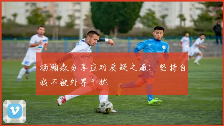 杨瀚森分享应对质疑之道：坚持自我不被外界干扰