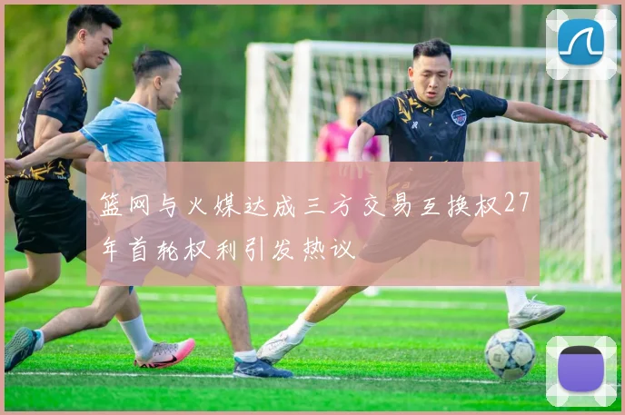 篮网与火媒达成三方交易互换权27年首轮权利引发热议