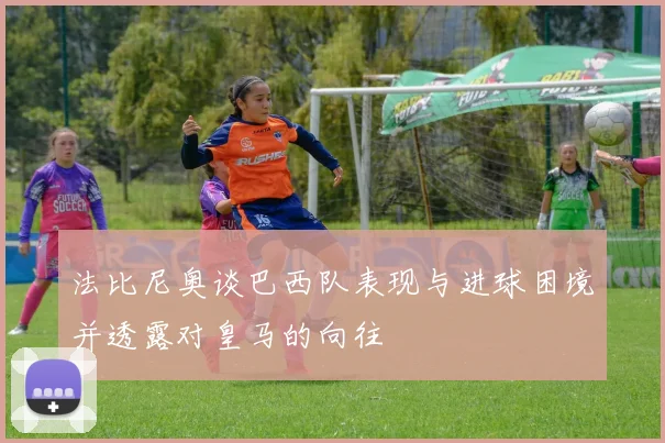 法比尼奥谈巴西队表现与进球困境并透露对皇马的向往