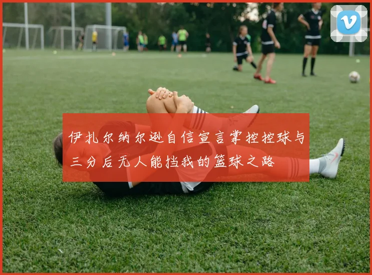 伊扎尔纳尔逊自信宣言掌控控球与三分后无人能挡我的篮球之路