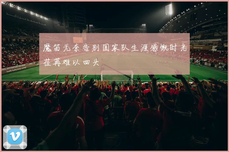 魔笛无奈告别国家队生涯感慨时光荏苒难以回头