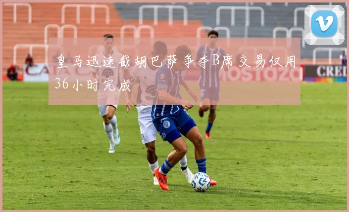 皇马迅速截胡巴萨争夺B席交易仅用36小时完成